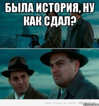 была история, ну как сдал? 