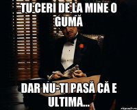 tu ceri de la mine o gumă dar nu-ti pasă că e ultima...