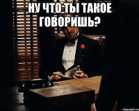 ну что ты такое говоришь? 