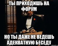 ты приходишь на форум но ты даже не ведешь адекватную беседу