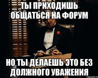 ты приходишь общаться на форум но ты делаешь это без должного уважения