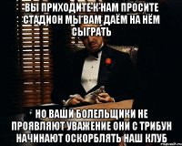 вы приходите к нам просите стадион мы вам даём на нём сыграть но ваши болельщики не проявляют уважение они с трибун начинают оскорблять наш клуб