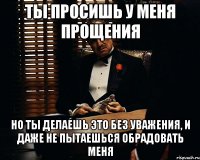 ты просишь у меня прощения но ты делаешь это без уважения, и даже не пытаешься обрадовать меня