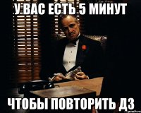 у вас есть 5 минут чтобы повторить дз