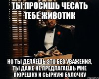 ты просишь чесать тебе животик но ты делаешь это без уважения, ты даже не предлагаешь мне пюрешку и сырную булочку