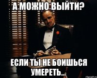 а можно выйти? если ты не боишься умереть...