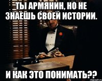 ты армянин, но не знаешь своей истории. и как это понимать??