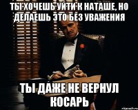 ты хочешь уйти к наташе, но делаешь это без уважения ты даже не вернул косарь