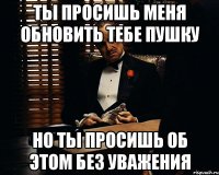 ты просишь меня обновить тебе пушку но ты просишь об этом без уважения