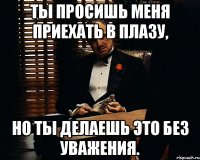 ты просишь меня приехать в плазу, но ты делаешь это без уважения.