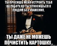 ты просишь меня устроить тебя на работу,но ты относишься к людям без уважения, ты даже не можешь почистить картошку..