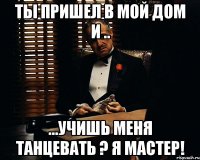 ты пришел в мой дом и .. ...учишь меня танцевать ? я мастер!