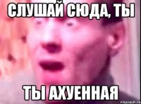 слушай сюда, ты ты ахуенная