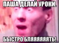 паша делай уроки. быстро бляяяяяять!