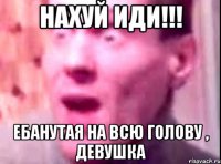 нахуй иди!!! ебанутая на всю голову , девушка