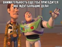 внимательность ещё тебе пригодится, нас ждут большие дела! 