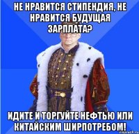 не нравится стипендия, не нравится будущая зарплата? идите и торгуйте нефтью или китайским ширпотребом!