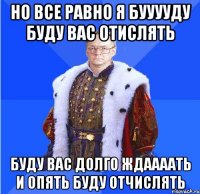 но все равно я бууууду буду вас отислять буду вас долго ждаааать и опять буду отчислять