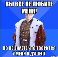 вы все не любите меня! но не знаете,что творится у меня в душе(((