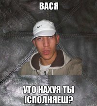 вася уто нахуя ты iсполняеш?