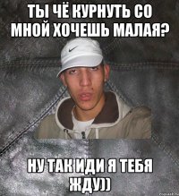 ты чё курнуть со мной хочешь малая? ну так иди я тебя жду))