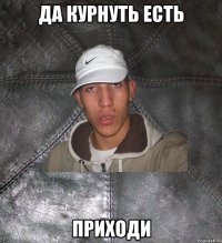 да курнуть есть приходи