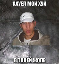 ахуел мой хуй в твоей жопе