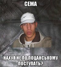 сема нахуя не по поцанському поступать?