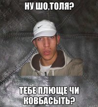 ну шо,толя? тебе плюще чи ковбасыть?