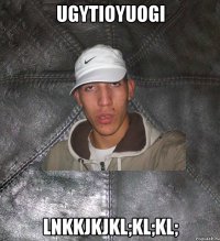 ugytioyuogi lnkkjkjkl;kl;kl;