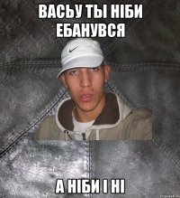 васьу ты нiби ебанувся а нiби i нi