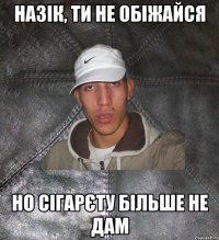 назік, ти не обіжайся но сігарєту більше не дам