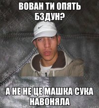 вован ти опять бздун? а не не це машка сука навоняла