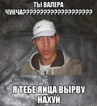 ты валера чукча??? я тебе яйца вырву нахуй