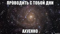 проводить с тобой дни ахуенно