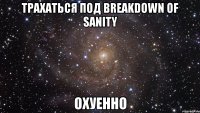 трахаться под breakdown of sanity охуенно