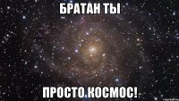 братан ты просто космос!