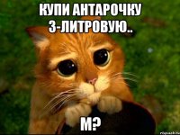 купи антарочку 3-литровую.. м?