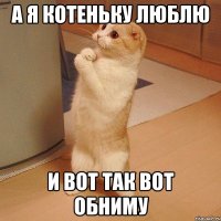 а я котеньку люблю и вот так вот обниму