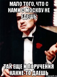 мало того, что с нами с москву не едешь так еще и поручения какие-то даешь