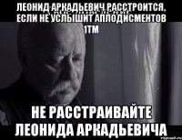 леонид аркадьевич расстроится, если не услышит аплодисментов 1тм не расстраивайте леонида аркадьевича