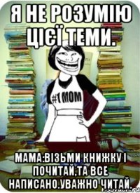 я не розумію цієї теми. мама:візьми книжку і почитай,та все написано.уважно читай.