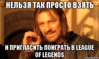 нельзя так просто взять и пригласить поиграть в league of legends