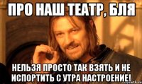 про наш театр, бля нельзя просто так взять и не испортить с утра настроение!