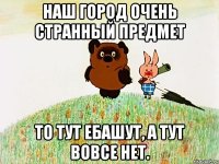 наш город очень странный предмет то тут ебашут, а тут вовсе нет.