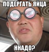 подергать яйца ннадо?