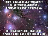 и круто когда ту самую подругу которую я обидел в свое время,вспомнила и написала... вот она,подруга которая ценит дружбу...а мне надо поучиться у нее