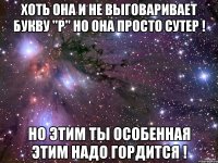 хоть она и не выговаривает букву "р" но она просто сутер ! но этим ты особенная этим надо гордится !