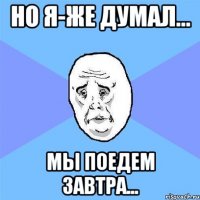 но я-же думал... мы поедем завтра...