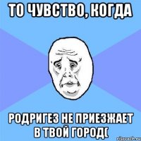 то чувство, когда родригез не приезжает в твой город(